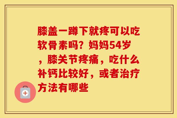 膝盖一蹲下就疼可以吃软骨素吗?妈妈54岁,膝关节,吃什么补钙比较好,或者方法有哪些 膝盖一蹲下就疼可以吃软骨素吗?妈妈54岁,膝关节,吃什么补钙比较好,或者方法有哪些