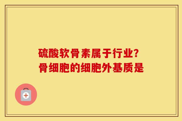 硫酸软骨素属于行业?骨细胞的细胞外基质是 硫酸软骨素属于行业?骨细胞的细胞外基质是