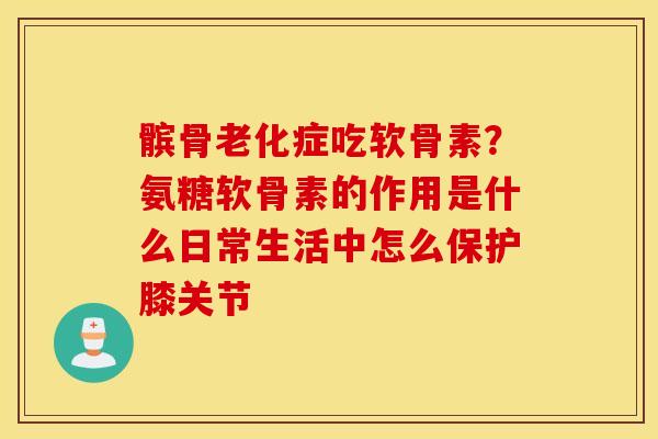 髌骨老化症吃软骨素？氨糖软骨素的作用是什么日常生活中怎么保护膝关节