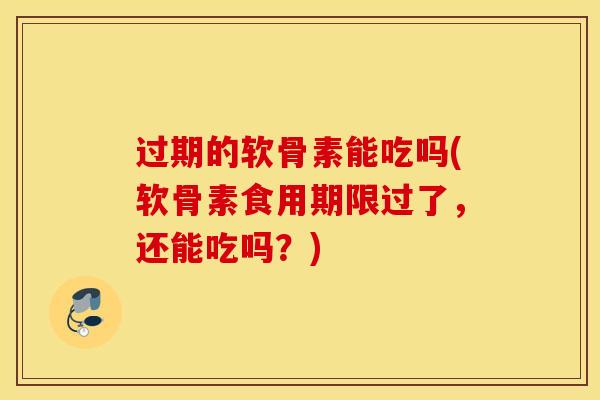 过期的软骨素能吃吗(软骨素食用期限过了，还能吃吗？)