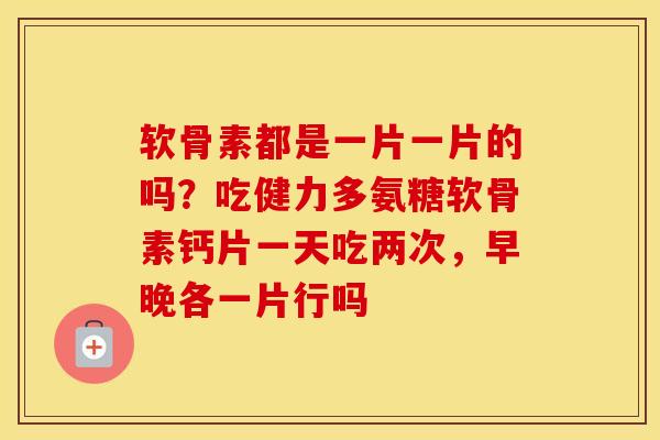软骨素都是一片一片的吗？吃健力多氨糖软骨素钙片一天吃两次，早晚各一片行吗
