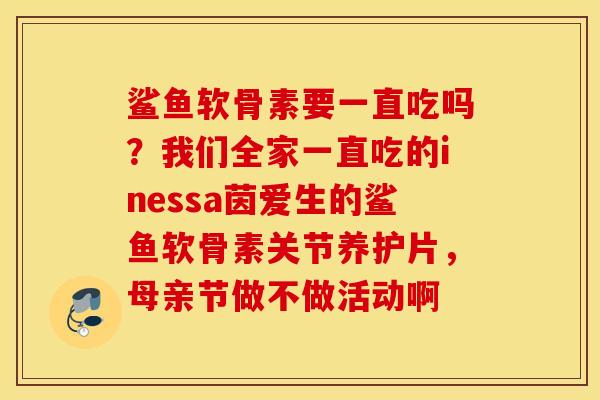 鲨鱼软骨素要一直吃吗?我们全家一直吃的inessa茵爱生的鲨鱼软骨素关节养护片,母亲节做不做活动啊 鲨鱼软骨素要一直吃吗?我们全家一直吃的inessa茵爱生的鲨鱼软骨素关节养护片,母亲节做不做活动啊
