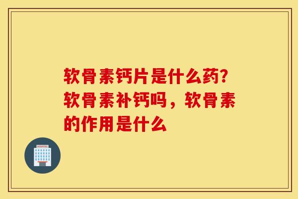 软骨素钙片是什么药？软骨素补钙吗，软骨素的作用是什么