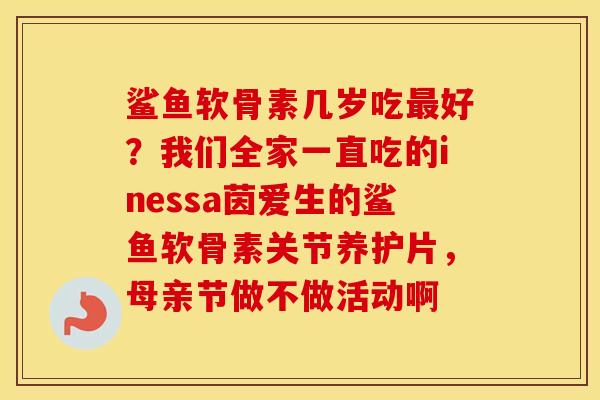 鲨鱼软骨素几岁吃好?我们全家一直吃的inessa茵爱生的鲨鱼软骨素关节养护片,母亲节做不做活动啊 鲨鱼软骨素几岁吃好?我们全家一直吃的inessa茵爱生的鲨鱼软骨素关节养护片,母亲节做不做活动啊
