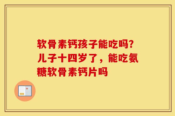 软骨素钙孩子能吃吗?儿子十四岁了,能吃氨糖软骨素钙片吗 软骨素钙孩子能吃吗?儿子十四岁了,能吃氨糖软骨素钙片吗