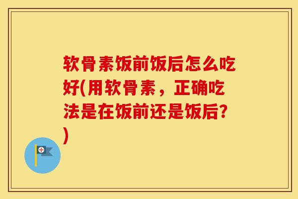软骨素饭前饭后怎么吃好(用软骨素，正确吃法是在饭前还是饭后？)