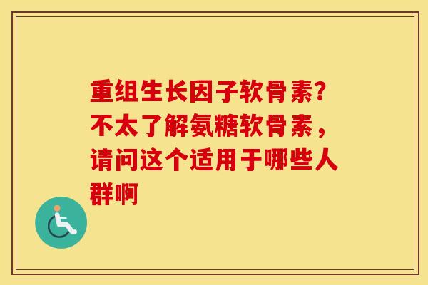 重组生长因子软骨素?不太了解氨糖软骨素,请问这个适用于哪些人群啊 重组生长因子软骨素?不太了解氨糖软骨素,请问这个适用于哪些人群啊