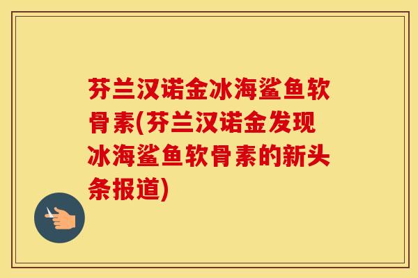 芬兰汉诺金冰海鲨鱼软骨素(芬兰汉诺金发现冰海鲨鱼软骨素的新头条报道) 芬兰汉诺金冰海鲨鱼软骨素(芬兰汉诺金发现冰海鲨鱼软骨素的新头条报道)