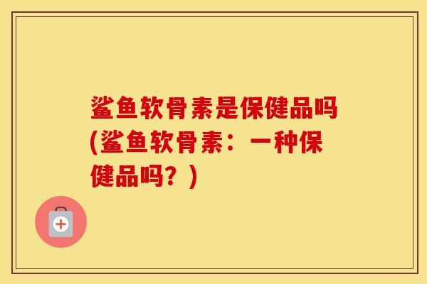 鲨鱼软骨素是保健品吗(鲨鱼软骨素:一种保健品吗?) 鲨鱼软骨素是保健品吗(鲨鱼软骨素:一种保健品吗?)