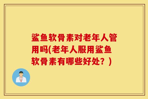 鲨鱼软骨素对老年人管用吗(老年人服用鲨鱼软骨素有哪些好处？)