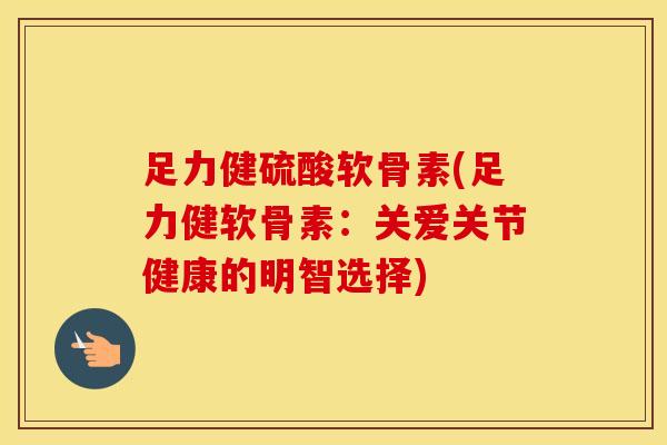 足力健硫酸软骨素(足力健软骨素：关爱关节健康的明智选择)