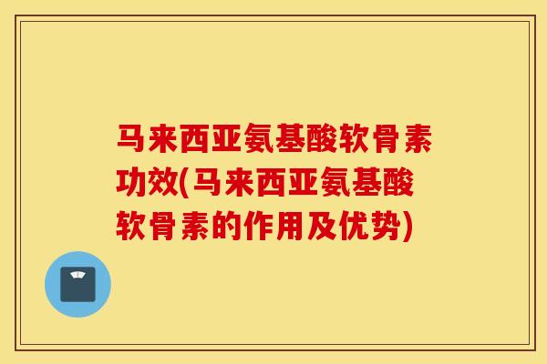 马来西亚氨基酸软骨素功效(马来西亚氨基酸软骨素的作用及优势)