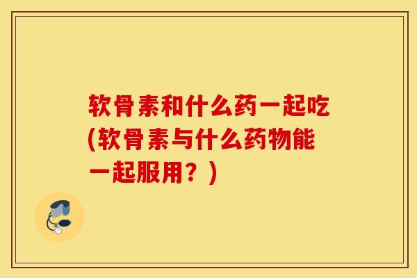 软骨素和什么药一起吃(软骨素与什么能一起服用？)