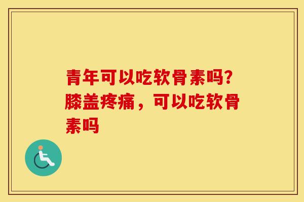 青年可以吃软骨素吗？膝盖，可以吃软骨素吗