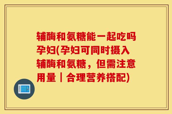 辅酶和氨糖能一起吃吗孕妇(孕妇可同时摄入辅酶和氨糖,但需注意用量|合理营养搭配) 辅酶和氨糖能一起吃吗孕妇(孕妇可同时摄入辅酶和氨糖,但需注意用量|合理营养搭配)