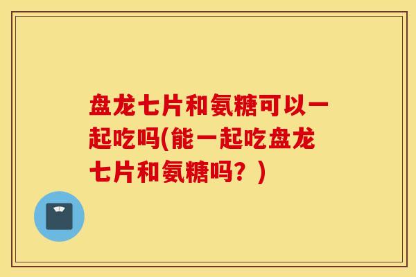 盘龙七片和氨糖可以一起吃吗(能一起吃盘龙七片和氨糖吗？)