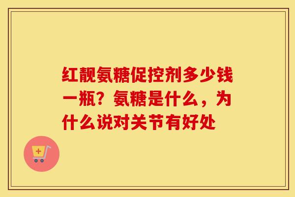 红靓氨糖促控剂多少钱一瓶？氨糖是什么，为什么说对关节有好处