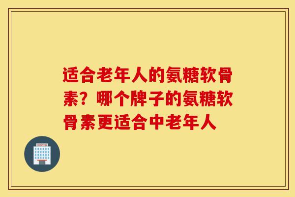 适合老年人的氨糖软骨素?哪个牌子的氨糖软骨素更适合中老年人 适合老年人的氨糖软骨素?哪个牌子的氨糖软骨素更适合中老年人