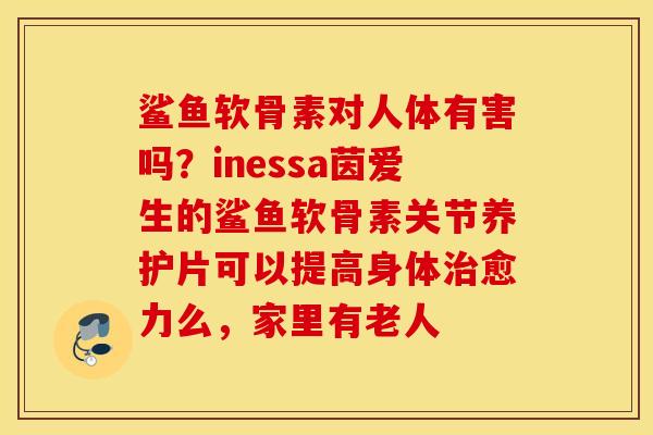 鲨鱼软骨素对人体有害吗？inessa茵爱生的鲨鱼软骨素关节养护片可以提高身体愈力么，家里有老人