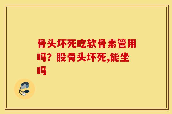 骨头坏死吃软骨素管用吗?股骨头坏死,能坐吗 骨头坏死吃软骨素管用吗?股骨头坏死,能坐吗