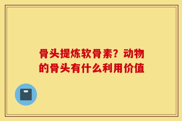 骨头提炼软骨素?动物的骨头有什么利用价值 骨头提炼软骨素?动物的骨头有什么利用价值