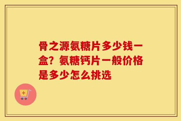骨之源氨糖片多少钱一盒?氨糖钙片一般价格是多少怎么挑选 骨之源氨糖片多少钱一盒?氨糖钙片一般价格是多少怎么挑选
