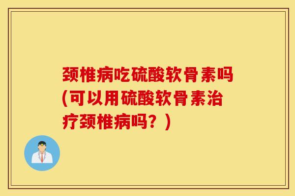 颈椎吃硫酸软骨素吗(可以用硫酸软骨素颈椎吗？)