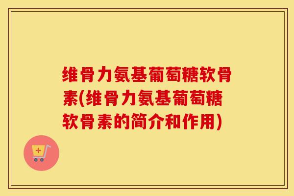 维骨力氨基葡萄糖软骨素(维骨力氨基葡萄糖软骨素的简介和作用)