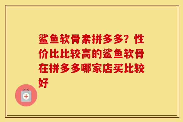 鲨鱼软骨素拼多多？性价比比较高的鲨鱼软骨在拼多多哪家店买比较好