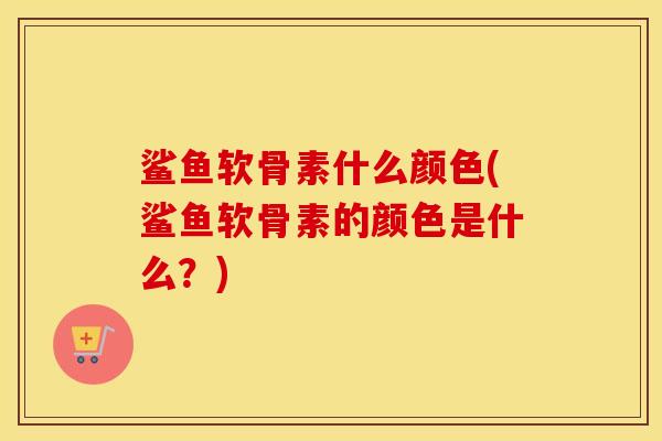鲨鱼软骨素什么颜色(鲨鱼软骨素的颜色是什么?) 鲨鱼软骨素什么颜色(鲨鱼软骨素的颜色是什么?)