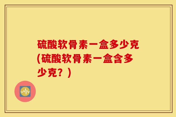 硫酸软骨素一盒多少克(硫酸软骨素一盒含多少克?) 硫酸软骨素一盒多少克(硫酸软骨素一盒含多少克?)