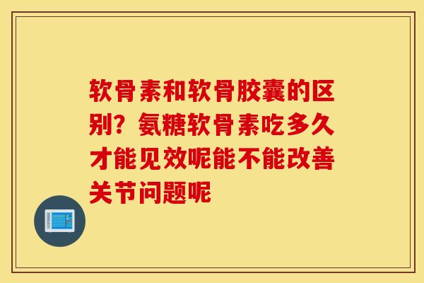 软骨素和软骨胶囊的区别？氨糖软骨素吃多久才能见效呢能不能改善关节问题呢