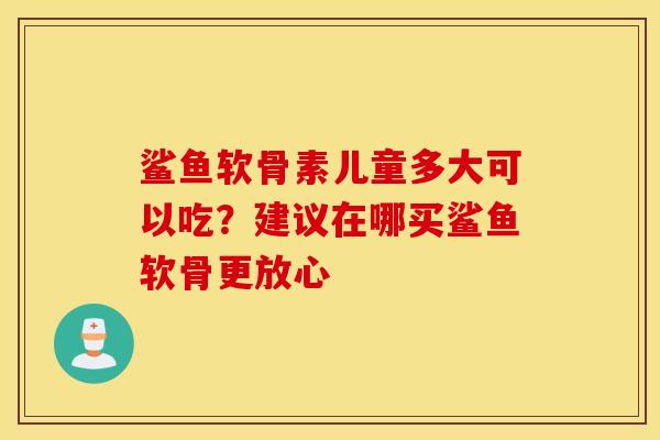 鲨鱼软骨素儿童多大可以吃?建议在哪买鲨鱼软骨更放心 鲨鱼软骨素儿童多大可以吃?建议在哪买鲨鱼软骨更放心