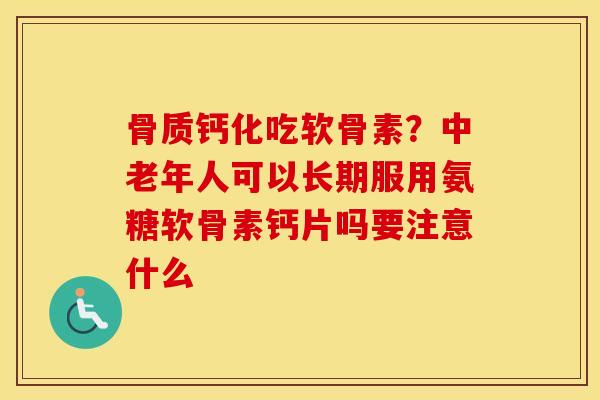 骨质钙化吃软骨素?中老年人可以长期服用氨糖软骨素钙片吗要注意什么 骨质钙化吃软骨素?中老年人可以长期服用氨糖软骨素钙片吗要注意什么