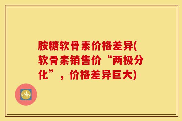 胺糖软骨素价格差异(软骨素销售价“两极分化”,价格差异巨大) 胺糖软骨素价格差异(软骨素销售价“两极分化”,价格差异巨大)
