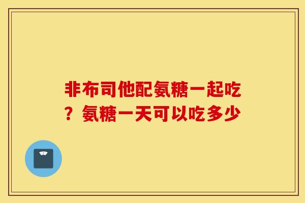 非布司他配氨糖一起吃?氨糖一天可以吃多少 非布司他配氨糖一起吃?氨糖一天可以吃多少