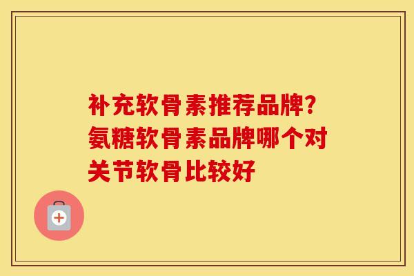 补充软骨素推荐品牌？氨糖软骨素品牌哪个对关节软骨比较好