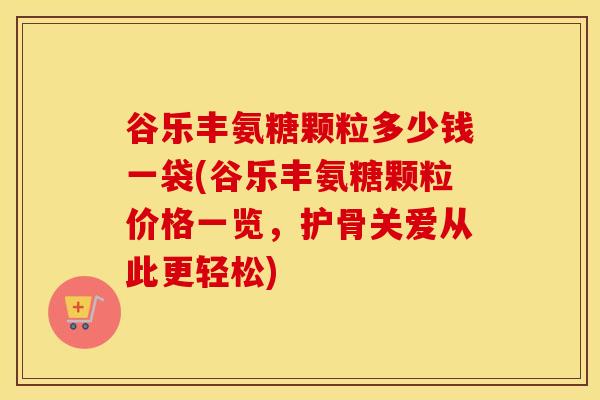 谷乐丰氨糖颗粒多少钱一袋(谷乐丰氨糖颗粒价格一览,护骨关爱从此更轻松) 谷乐丰氨糖颗粒多少钱一袋(谷乐丰氨糖颗粒价格一览,护骨关爱从此更轻松)