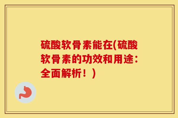 硫酸软骨素能在(硫酸软骨素的功效和用途:全面解析!) 硫酸软骨素能在(硫酸软骨素的功效和用途:全面解析!)