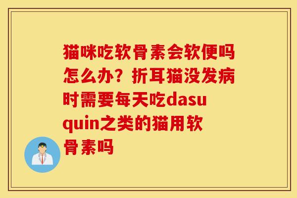 猫咪吃软骨素会软便吗怎么办?折耳猫没发时需要每天吃dasuquin之类的猫用软骨素吗 猫咪吃软骨素会软便吗怎么办?折耳猫没发时需要每天吃dasuquin之类的猫用软骨素吗