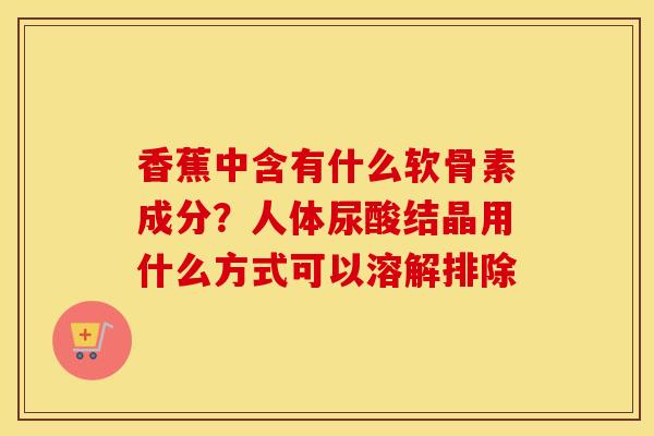 香蕉中含有什么软骨素成分?人体尿酸结晶用什么方式可以溶解排除 香蕉中含有什么软骨素成分?人体尿酸结晶用什么方式可以溶解排除