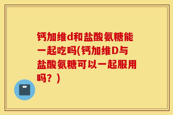 钙加维d和盐酸氨糖能一起吃吗(钙加维D与盐酸氨糖可以一起服用吗?) 钙加维d和盐酸氨糖能一起吃吗(钙加维D与盐酸氨糖可以一起服用吗?)