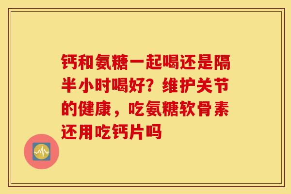 钙和氨糖一起喝还是隔半小时喝好？维护关节的健康，吃氨糖软骨素还用吃钙片吗