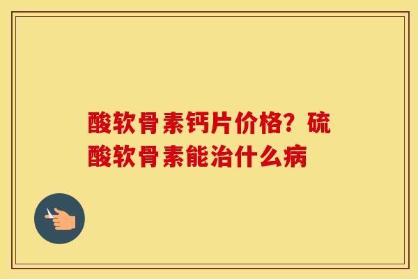 酸软骨素钙片价格?硫酸软骨素能什么 酸软骨素钙片价格?硫酸软骨素能什么