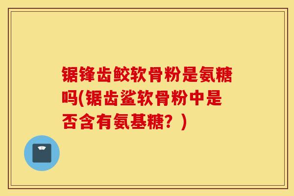 锯锋齿鲛软骨粉是氨糖吗(锯齿鲨软骨粉中是否含有氨基糖?) 锯锋齿鲛软骨粉是氨糖吗(锯齿鲨软骨粉中是否含有氨基糖?)