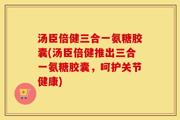 汤臣倍健三合一氨糖胶囊(汤臣倍健推出三合一氨糖胶囊,呵护关节健康) 汤臣倍健三合一氨糖胶囊(汤臣倍健推出三合一氨糖胶囊,呵护关节健康)