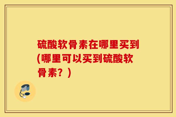 硫酸软骨素在哪里买到(哪里可以买到硫酸软骨素?) 硫酸软骨素在哪里买到(哪里可以买到硫酸软骨素?)