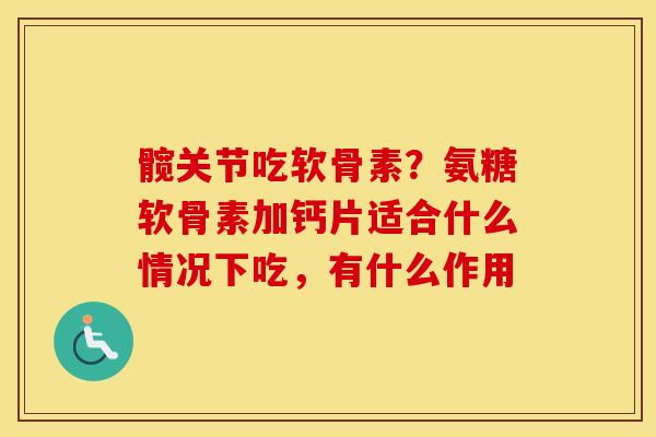 髋关节吃软骨素？氨糖软骨素加钙片适合什么情况下吃，有什么作用