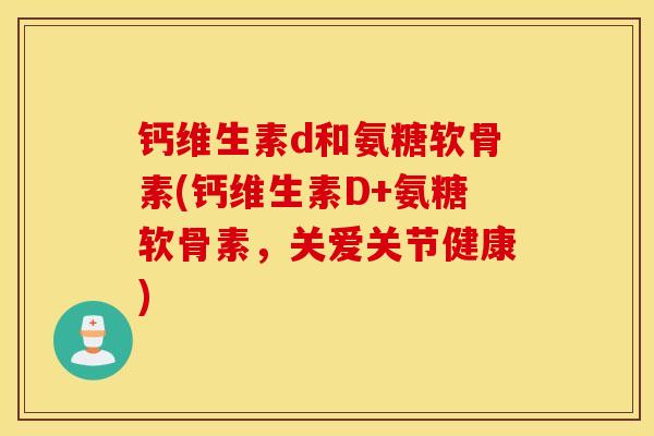 钙维生素d和氨糖软骨素(钙维生素D+氨糖软骨素,关爱关节健康) 钙维生素d和氨糖软骨素(钙维生素D+氨糖软骨素,关爱关节健康)