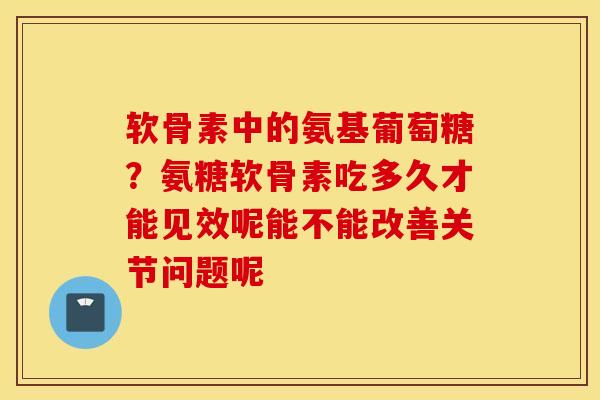 软骨素中的氨基葡萄糖?氨糖软骨素吃多久才能见效呢能不能改善关节问题呢 软骨素中的氨基葡萄糖?氨糖软骨素吃多久才能见效呢能不能改善关节问题呢